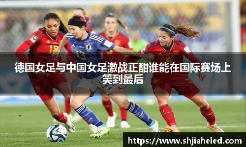 德国女足与中国女足激战正酣谁能在国际赛场上笑到最后